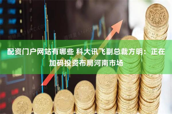 配资门户网站有哪些 科大讯飞副总裁方明：正在加码投资布局河南市场