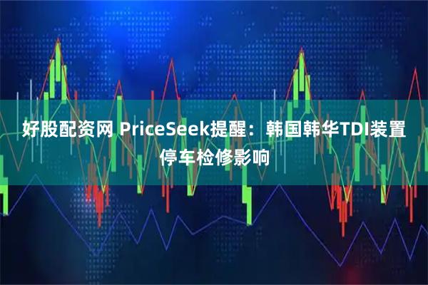 好股配资网 PriceSeek提醒：韩国韩华TDI装置停车检修影响