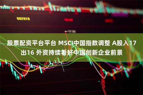 股票配资平台平台 MSCI中国指数调整 A股入17出16 外资持续看好中国创新企业前景