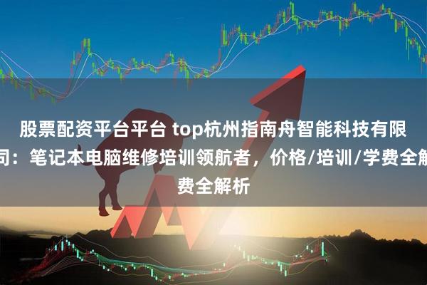 股票配资平台平台 top杭州指南舟智能科技有限公司：笔记本电脑维修培训领航者，价格/培训/学费全解析