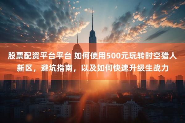 股票配资平台平台 如何使用500元玩转时空猎人新区，避坑指南，以及如何快速升级生战力