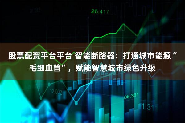 股票配资平台平台 智能断路器：打通城市能源“毛细血管”，赋能智慧城市绿色升级