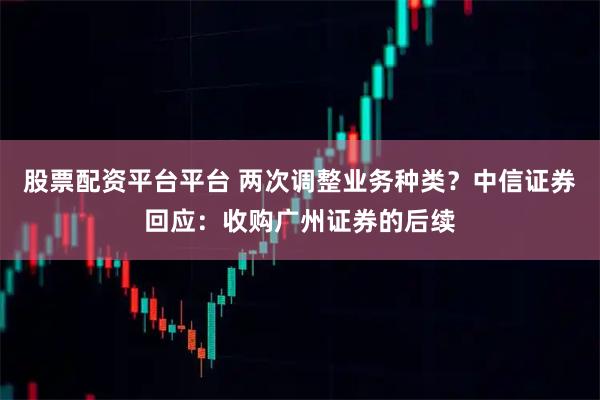 股票配资平台平台 两次调整业务种类？中信证券回应：收购广州证券的后续
