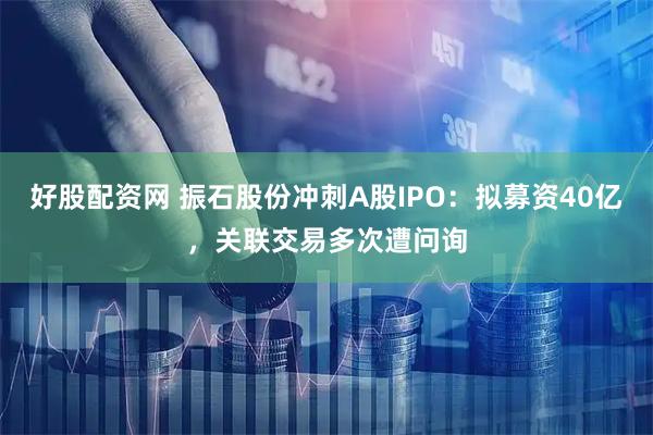 好股配资网 振石股份冲刺A股IPO：拟募资40亿，关联交易多次遭问询