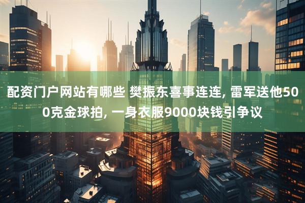 配资门户网站有哪些 樊振东喜事连连, 雷军送他500克金球拍, 一身衣服9000块钱引争议