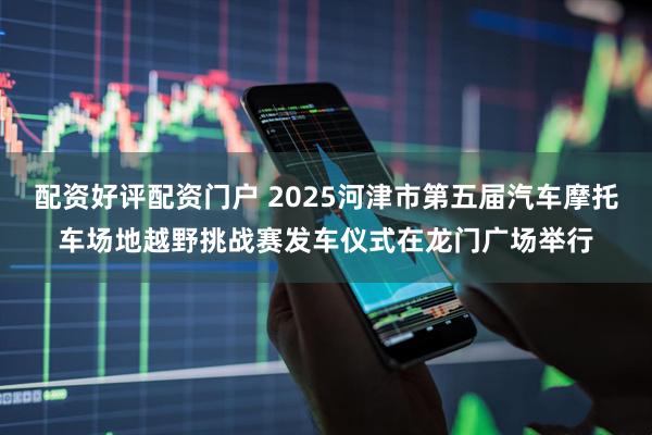 配资好评配资门户 2025河津市第五届汽车摩托车场地越野挑战赛发车仪式在龙门广场举行