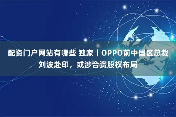 配资门户网站有哪些 独家丨OPPO前中国区总裁刘波赴印，或涉合资股权布局