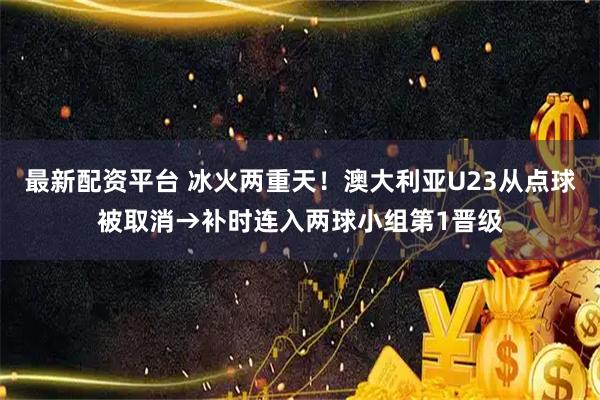 最新配资平台 冰火两重天！澳大利亚U23从点球被取消→补时连入两球小组第1晋级