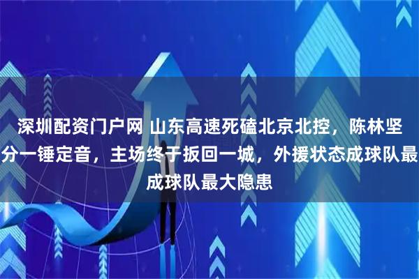 深圳配资门户网 山东高速死磕北京北控，陈林坚关键三分一锤定音，主场终于扳回一城，外援状态成球队最大隐患