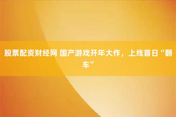 股票配资财经网 国产游戏开年大作，上线首日“翻车”