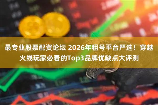 最专业股票配资论坛 2026年租号平台严选！穿越火线玩家必看的Top3品牌优缺点大评测