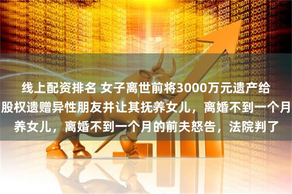 线上配资排名 女子离世前将3000万元遗产给未成年女儿，三家公司股权遗赠异性朋友并让其抚养女儿，离婚不到一个月的前夫怒告，法院判了