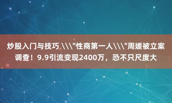 炒股入门与技巧 \＂性商第一人\＂周媛被立案调查！9.9引流变现2400万，恐不只尺度大
