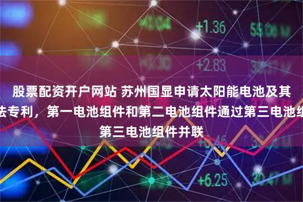 股票配资开户网站 苏州国显申请太阳能电池及其制备方法专利，第一电池组件和第二电池组件通过第三电池组件并联