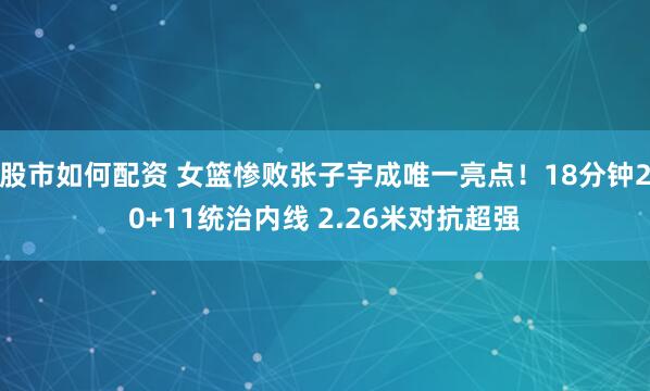 股市如何配资 女篮惨败张子宇成唯一亮点！18分钟20+11统治内线 2.26米对抗超强