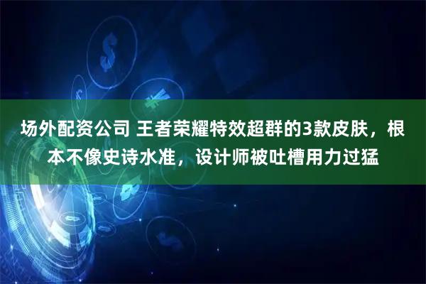 场外配资公司 王者荣耀特效超群的3款皮肤，根本不像史诗水准，设计师被吐槽用力过猛